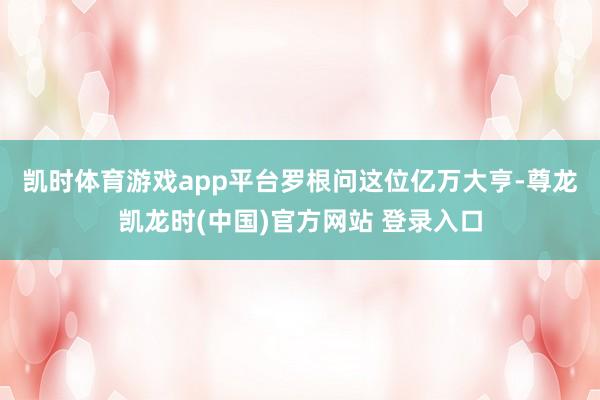 凯时体育游戏app平台　　罗根问这位亿万大亨-尊龙凯龙时(中国)官方网站 登录入口