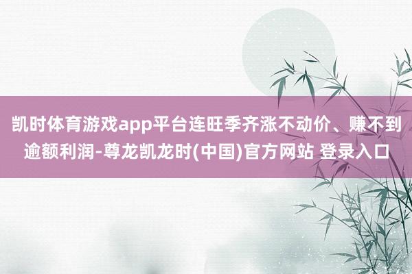 凯时体育游戏app平台连旺季齐涨不动价、赚不到逾额利润-尊龙凯龙时(中国)官方网站 登录入口