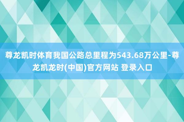 尊龙凯时体育我国公路总里程为543.68万公里-尊龙凯龙时(中国)官方网站 登录入口