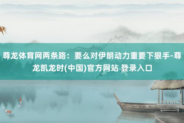 尊龙体育网两条路：要么对伊朗动力重要下狠手-尊龙凯龙时(中国)官方网站 登录入口