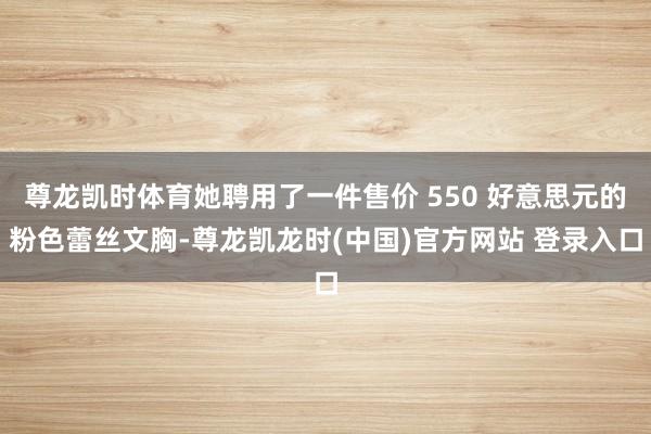 尊龙凯时体育她聘用了一件售价 550 好意思元的粉色蕾丝文胸-尊龙凯龙时(中国)官方网站 登录入口