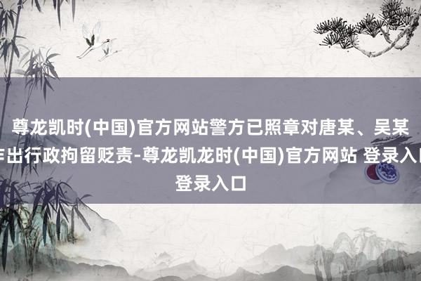 尊龙凯时(中国)官方网站警方已照章对唐某、吴某作出行政拘留贬责-尊龙凯龙时(中国)官方网站 登录入口
