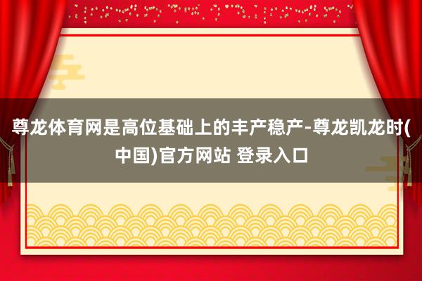 尊龙体育网是高位基础上的丰产稳产-尊龙凯龙时(中国)官方网站 登录入口