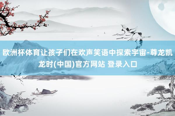 欧洲杯体育让孩子们在欢声笑语中探索宇宙-尊龙凯龙时(中国)官方网站 登录入口