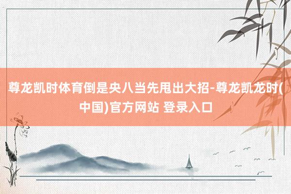 尊龙凯时体育倒是央八当先甩出大招-尊龙凯龙时(中国)官方网站 登录入口
