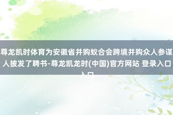 尊龙凯时体育为安徽省并购蚁合会跨境并购众人参谋人披发了聘书-尊龙凯龙时(中国)官方网站 登录入口