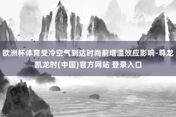 欧洲杯体育受冷空气到达时尚前增温效应影响-尊龙凯龙时(中国)官方网站 登录入口
