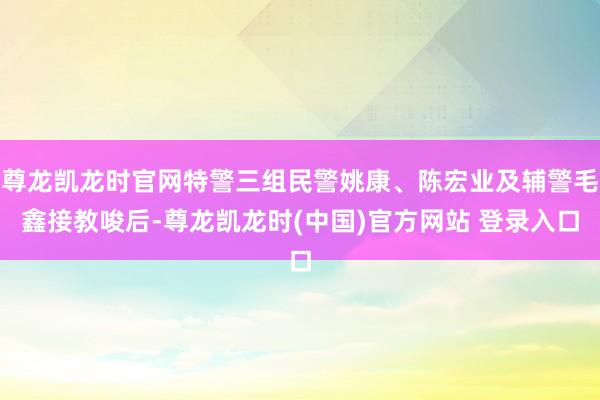 尊龙凯龙时官网特警三组民警姚康、陈宏业及辅警毛鑫接教唆后-尊龙凯龙时(中国)官方网站 登录入口