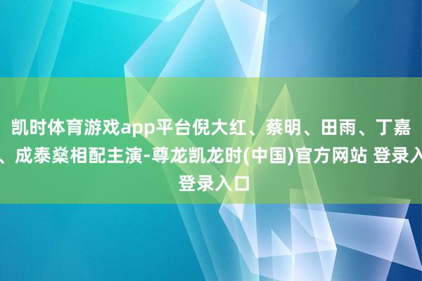 凯时体育游戏app平台倪大红、蔡明、田雨、丁嘉丽、成泰燊相配主演-尊龙凯龙时(中国)官方网站 登录入口