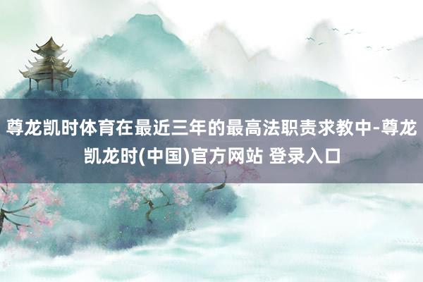 尊龙凯时体育在最近三年的最高法职责求教中-尊龙凯龙时(中国)官方网站 登录入口