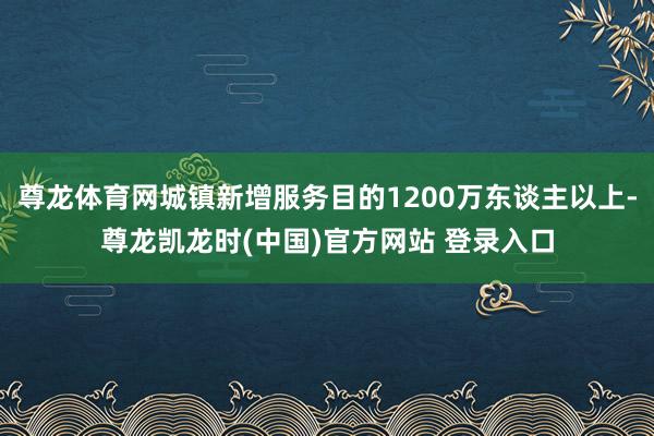 尊龙体育网城镇新增服务目的1200万东谈主以上-尊龙凯龙时(中国)官方网站 登录入口